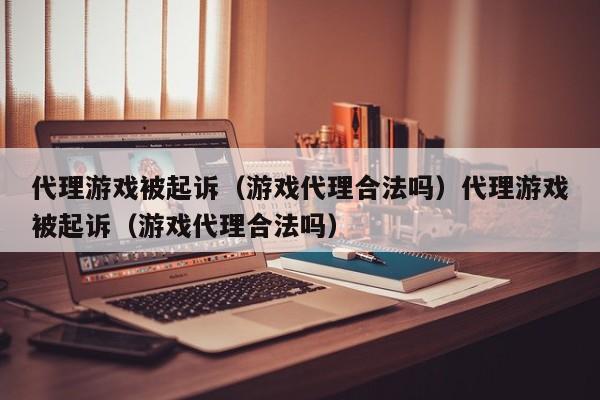 代理游戏被起诉（游戏代理合法吗）代理游戏被起诉（游戏代理合法吗）