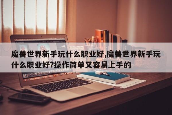 魔兽世界新手玩什么职业好,魔兽世界新手玩什么职业好?操作简单又容易上手的