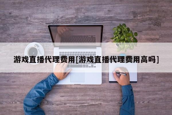 游戏直播代理费用[游戏直播代理费用高吗]