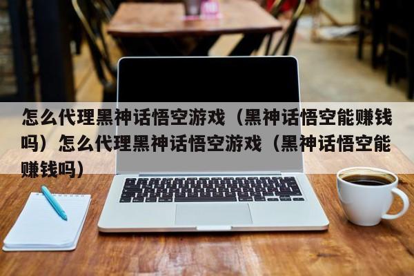 怎么代理黑神话悟空游戏(黑神话悟空能赚钱吗)怎么代理黑神话悟空游戏(黑神话悟空能赚钱吗)