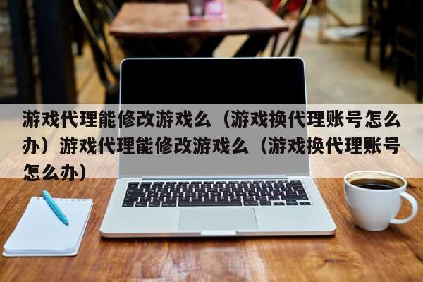 游戏代理能修改游戏么(游戏换代理账号怎么办)游戏代理能修改游戏么(游戏换代理账号怎么办)
