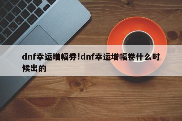 dnf幸运增幅券!dnf幸运增幅卷什么时候出的