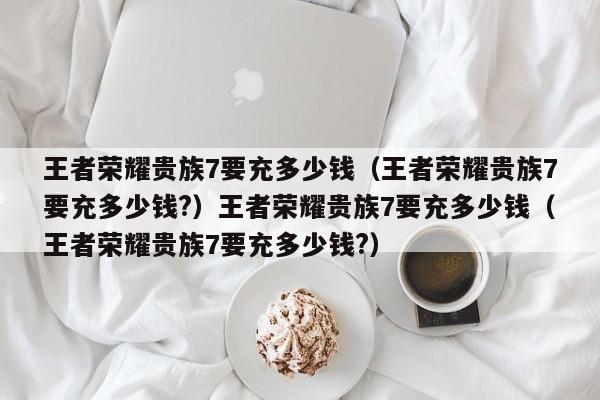 王者荣耀贵族7要充多少钱（王者荣耀贵族7要充多少钱?）王者荣耀贵族7要充多少钱（王者荣耀贵族7要充多少钱?）