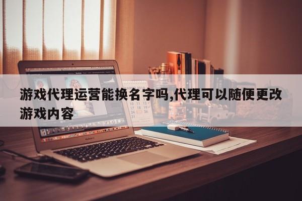 游戏代理运营能换名字吗,代理可以随便更改游戏内容