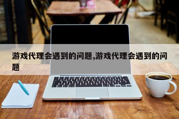 游戏代理会遇到的问题,游戏代理会遇到的问题