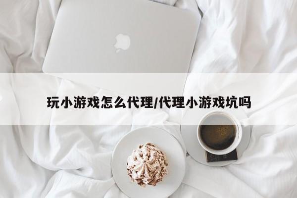 玩小游戏怎么代理/代理小游戏坑吗