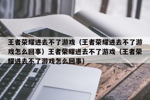 王者荣耀进去不了游戏（王者荣耀进去不了游戏怎么回事）王者荣耀进去不了游戏（王者荣耀进去不了游戏怎么回事）