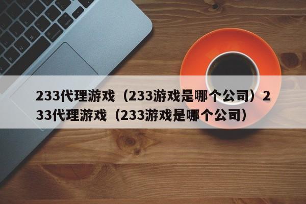 233代理游戏（233游戏是哪个公司）233代理游戏（233游戏是哪个公司）