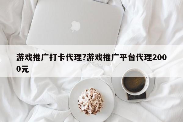 游戏推广打卡代理?游戏推广平台代理2000元