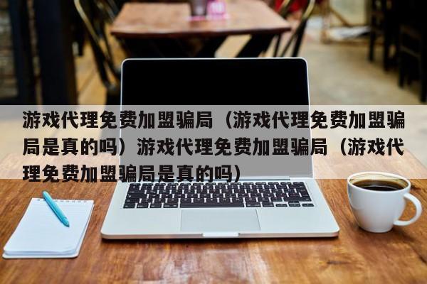 游戏代理免费加盟骗局（游戏代理免费加盟骗局是真的吗）游戏代理免费加盟骗局（游戏代理免费加盟骗局是真的吗）