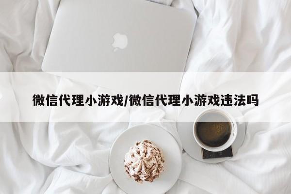 微信代理小游戏/微信代理小游戏违法吗