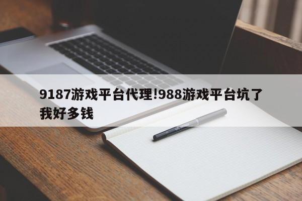9187游戏平台代理!988游戏平台坑了我好多钱