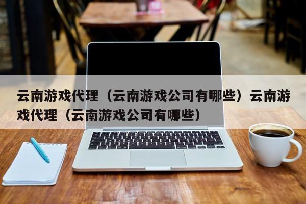 云南游戏代理（云南游戏公司有哪些）云南游戏代理（云南游戏公司有哪些）