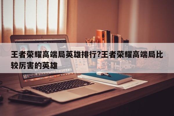 王者荣耀高端局英雄排行?王者荣耀高端局比较厉害的英雄