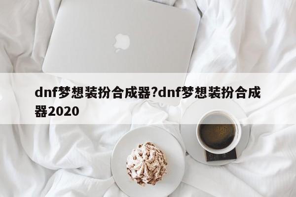 dnf梦想装扮合成器?dnf梦想装扮合成器2020