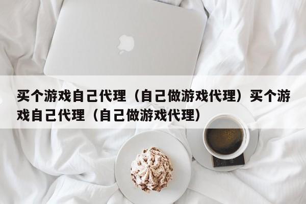 买个游戏自己代理（自己做游戏代理）买个游戏自己代理（自己做游戏代理）
