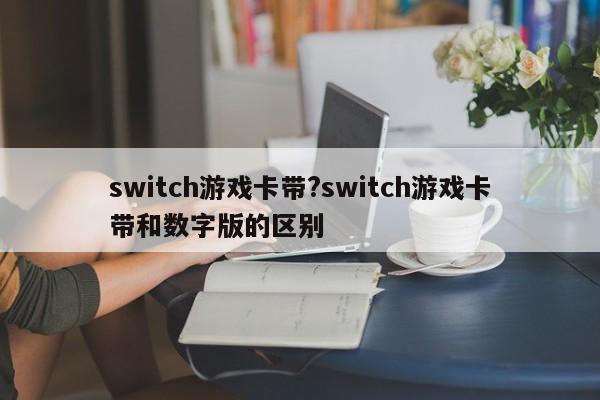 switch游戏卡带?switch游戏卡带和数字版的区别