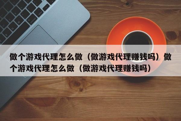 做个游戏代理怎么做（做游戏代理赚钱吗）做个游戏代理怎么做（做游戏代理赚钱吗）