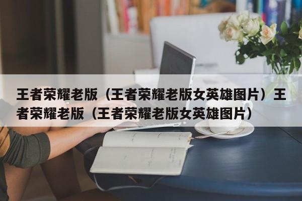 王者荣耀老版（王者荣耀老版女英雄图片）王者荣耀老版（王者荣耀老版女英雄图片）