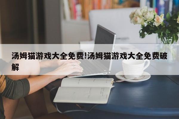 汤姆猫游戏大全免费!汤姆猫游戏大全免费破解