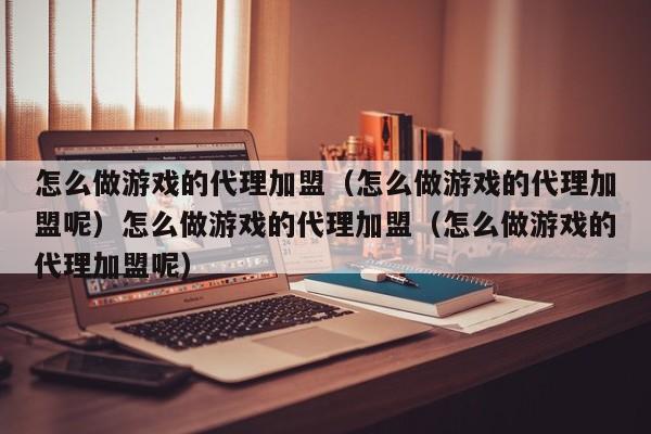 怎么做游戏的代理加盟（怎么做游戏的代理加盟呢）怎么做游戏的代理加盟（怎么做游戏的代理加盟呢）
