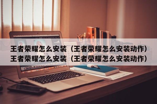 王者荣耀怎么安装（王者荣耀怎么安装动作）王者荣耀怎么安装（王者荣耀怎么安装动作）