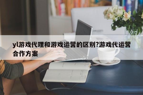 yl游戏代理和游戏运营的区别?游戏代运营合作方案