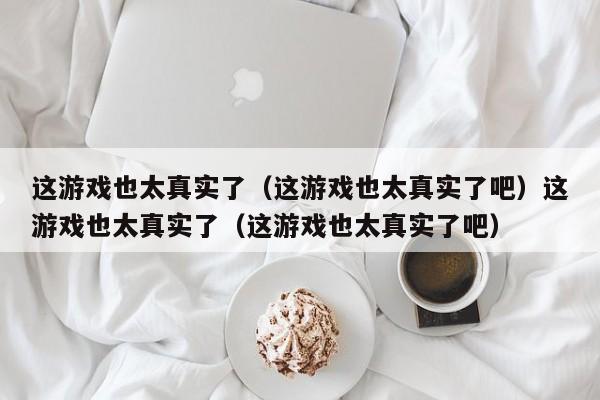 这游戏也太真实了（这游戏也太真实了吧）这游戏也太真实了（这游戏也太真实了吧）
