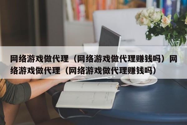 网络游戏做代理（网络游戏做代理赚钱吗）网络游戏做代理（网络游戏做代理赚钱吗）