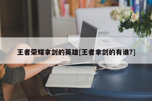王者荣耀拿剑的英雄[王者拿剑的有谁?]