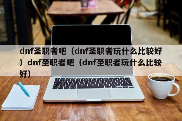 dnf圣职者吧（dnf圣职者玩什么比较好）dnf圣职者吧（dnf圣职者玩什么比较好）
