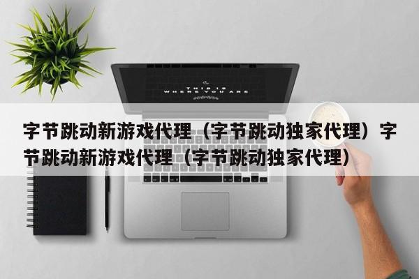 字节跳动新游戏代理（字节跳动独家代理）字节跳动新游戏代理（字节跳动独家代理）