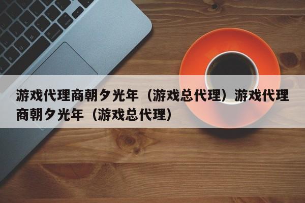 游戏代理商朝夕光年(游戏总代理)游戏代理商朝夕光年(游戏总代理)