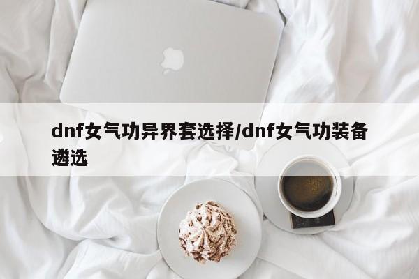 dnf女气功异界套选择/dnf女气功装备遴选