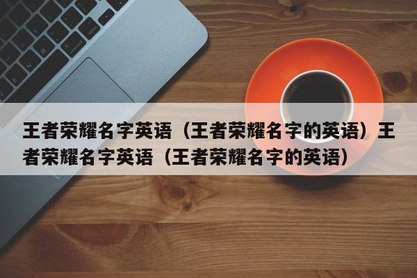 王者荣耀名字英语（王者荣耀名字的英语）王者荣耀名字英语（王者荣耀名字的英语）