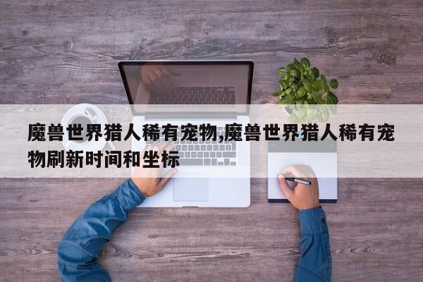 魔兽世界猎人稀有宠物,魔兽世界猎人稀有宠物刷新时间和坐标