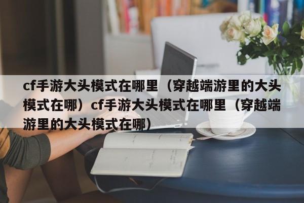 cf手游大头模式在哪里(穿越端游里的大头模式在哪)cf手游大头模式在哪里(穿越端游里的大头模式在哪)