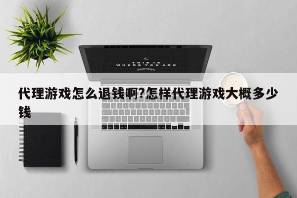 代理游戏怎么退钱啊?怎样代理游戏大概多少钱