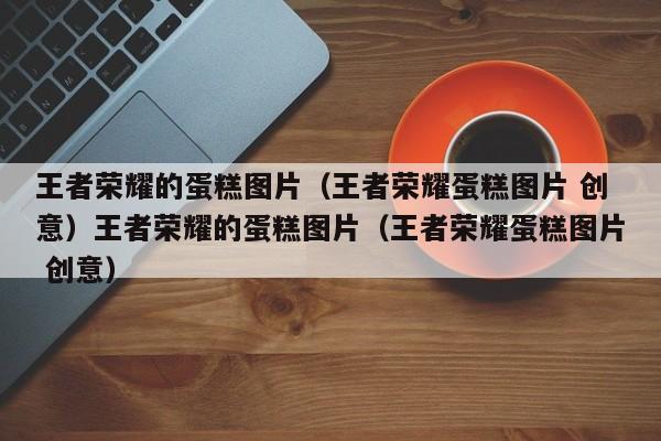 王者荣耀的蛋糕图片（王者荣耀蛋糕图片 创意）王者荣耀的蛋糕图片（王者荣耀蛋糕图片 创意）