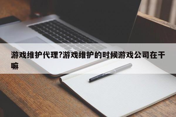 游戏维护代理?游戏维护的时候游戏公司在干嘛