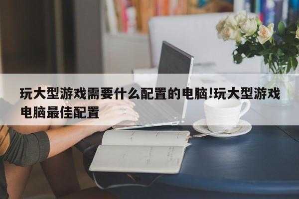 玩大型游戏需要什么配置的电脑!玩大型游戏电脑最佳配置