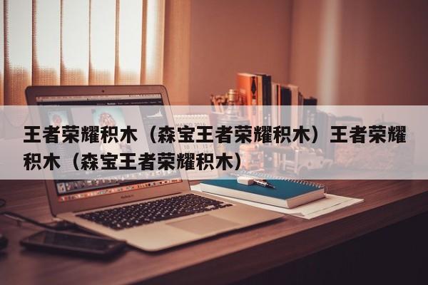 王者荣耀积木(森宝王者荣耀积木)王者荣耀积木(森宝王者荣耀积木)