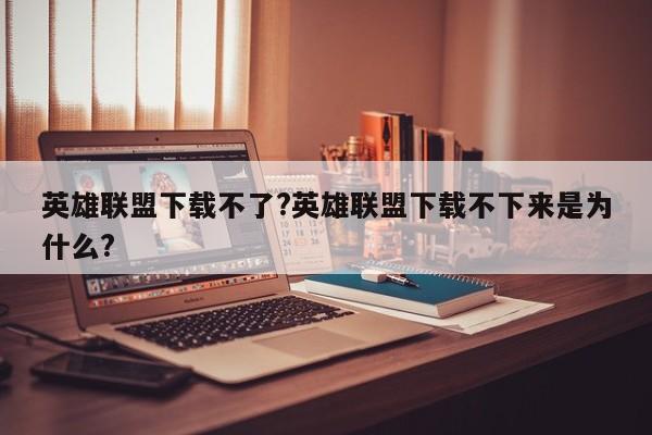英雄联盟下载不了?英雄联盟下载不下来是为什么?